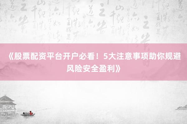 《股票配资平台开户必看！5大注意事项助你规避风险安全盈利》