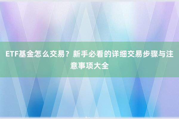 ETF基金怎么交易？新手必看的详细交易步骤与注意事项大全