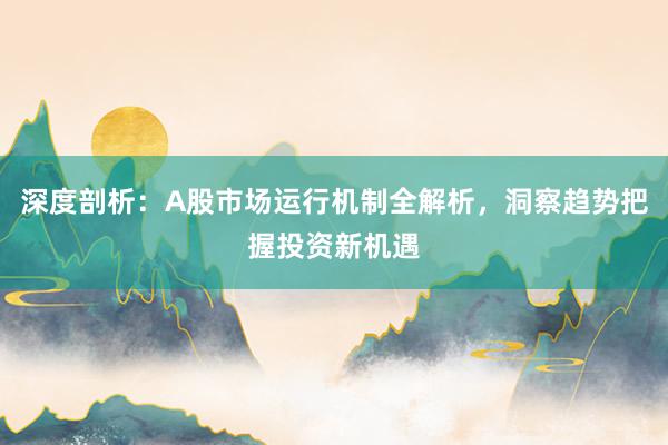 深度剖析：A股市场运行机制全解析，洞察趋势把握投资新机遇
