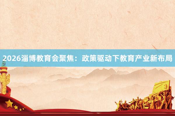 2026淄博教育会聚焦：政策驱动下教育产业新布局