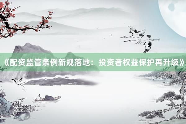 《配资监管条例新规落地：投资者权益保护再升级》