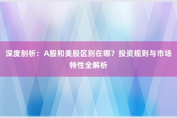 深度剖析：A股和美股区别在哪？投资规则与市场特性全解析