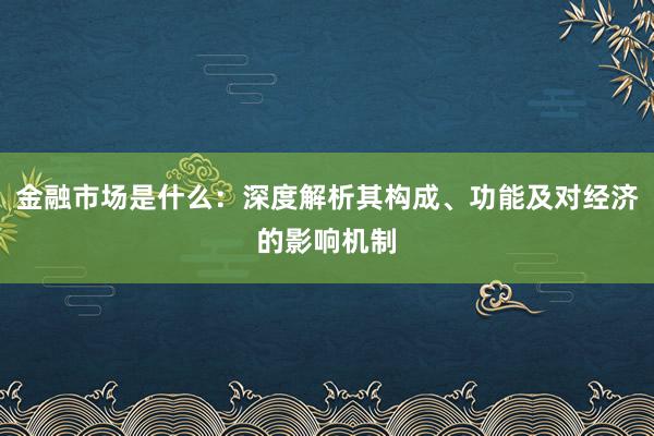 金融市场是什么：深度解析其构成、功能及对经济的影响机制