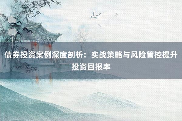 债券投资案例深度剖析：实战策略与风险管控提升投资回报率