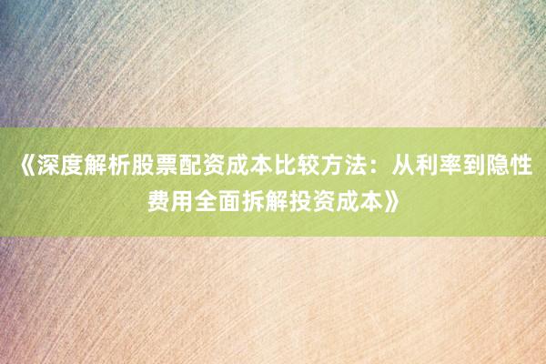 《深度解析股票配资成本比较方法：从利率到隐性费用全面拆解投资成本》