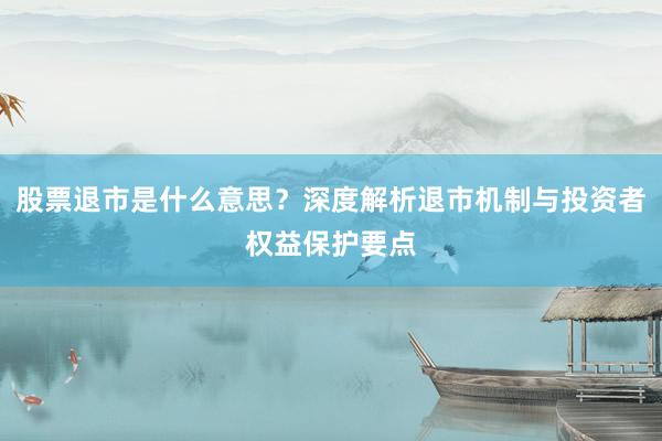 股票退市是什么意思？深度解析退市机制与投资者权益保护要点