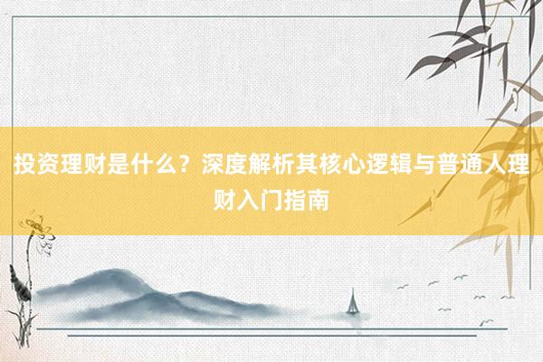 投资理财是什么？深度解析其核心逻辑与普通人理财入门指南