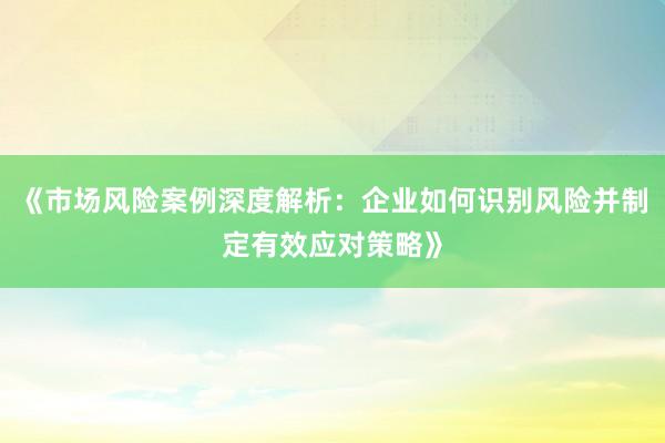 《市场风险案例深度解析：企业如何识别风险并制定有效应对策略》