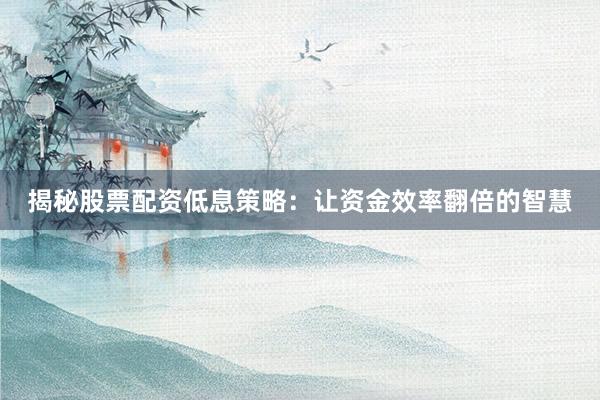 揭秘股票配资低息策略：让资金效率翻倍的智慧