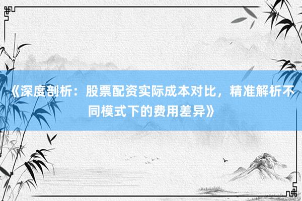 《深度剖析：股票配资实际成本对比，精准解析不同模式下的费用差异》