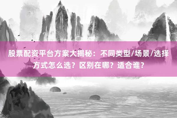 股票配资平台方案大揭秘：不同类型/场景/选择方式怎么选？区别在哪？适合谁？