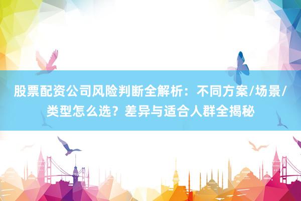 股票配资公司风险判断全解析：不同方案/场景/类型怎么选？差异与适合人群全揭秘
