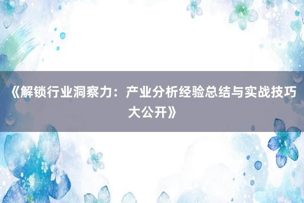 《解锁行业洞察力：产业分析经验总结与实战技巧大公开》