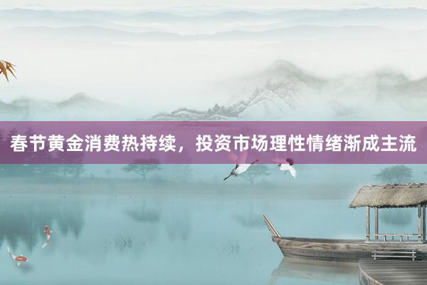 春节黄金消费热持续，投资市场理性情绪渐成主流