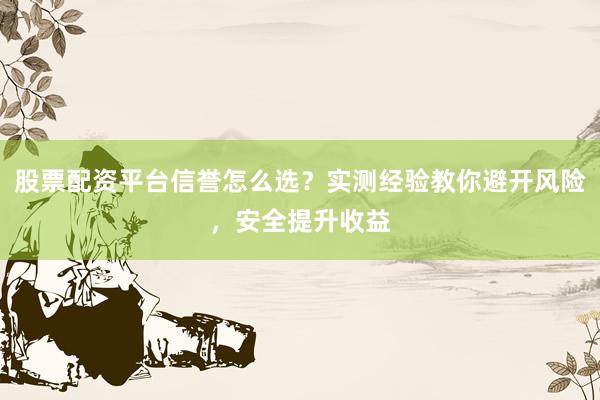 股票配资平台信誉怎么选？实测经验教你避开风险，安全提升收益
