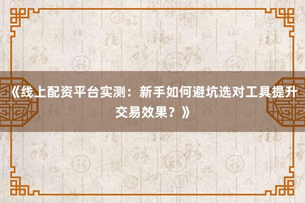 《线上配资平台实测：新手如何避坑选对工具提升交易效果？》