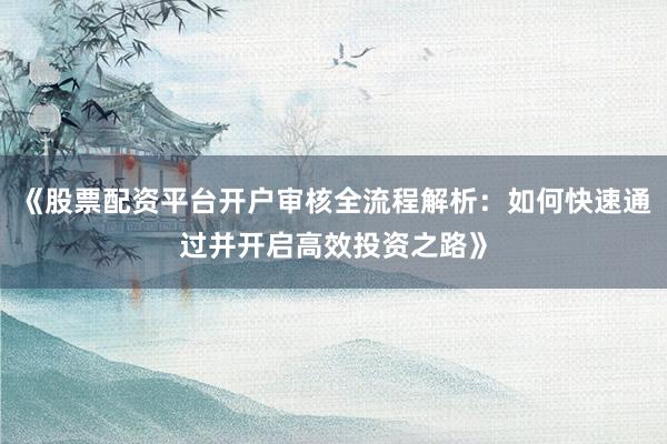 《股票配资平台开户审核全流程解析：如何快速通过并开启高效投资之路》