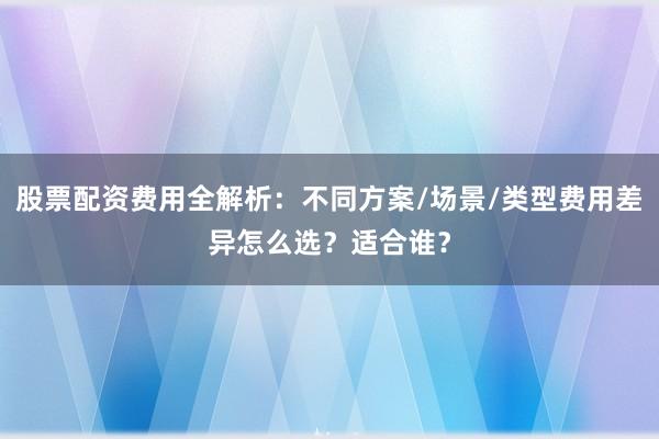 股票配资费用全解析：不同方案/场景/类型费用差异怎么选？适合谁？