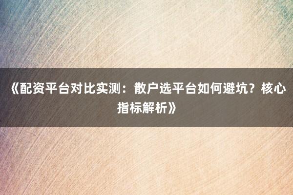 《配资平台对比实测：散户选平台如何避坑？核心指标解析》