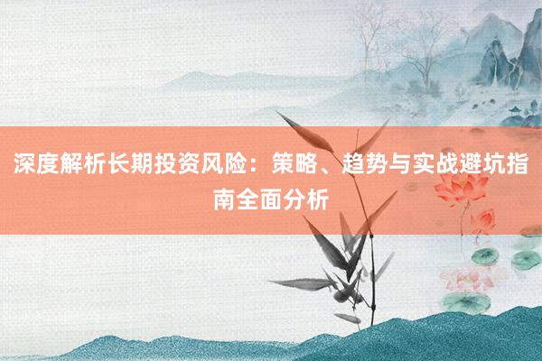 深度解析长期投资风险：策略、趋势与实战避坑指南全面分析