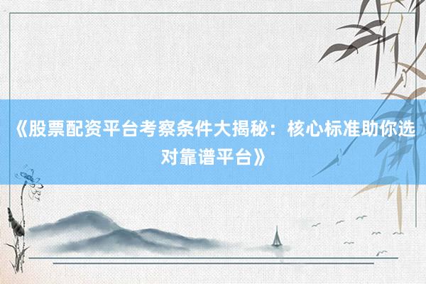 《股票配资平台考察条件大揭秘：核心标准助你选对靠谱平台》
