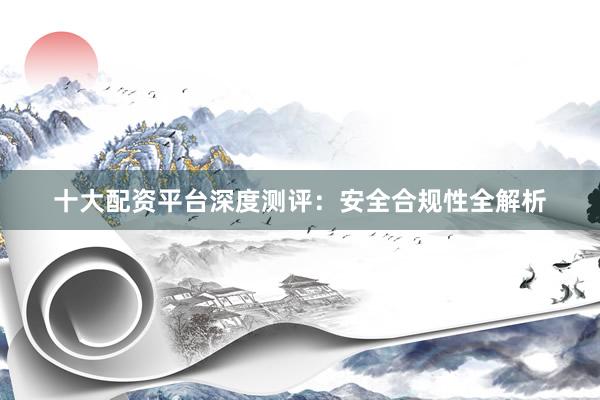 十大配资平台深度测评：安全合规性全解析