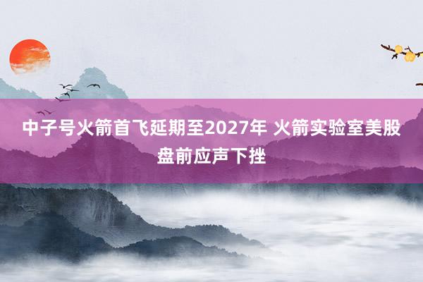 中子号火箭首飞延期至2027年 火箭实验室美股盘前应声下挫