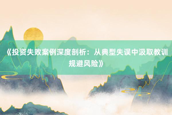 《投资失败案例深度剖析：从典型失误中汲取教训规避风险》