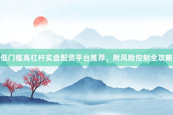 低门槛高杠杆实盘配资平台推荐，附风险控制全攻略