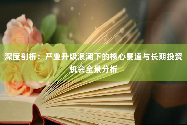 深度剖析：产业升级浪潮下的核心赛道与长期投资机会全景分析
