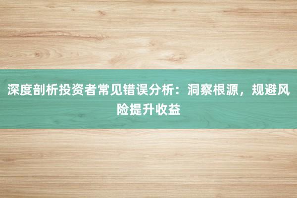 深度剖析投资者常见错误分析：洞察根源，规避风险提升收益