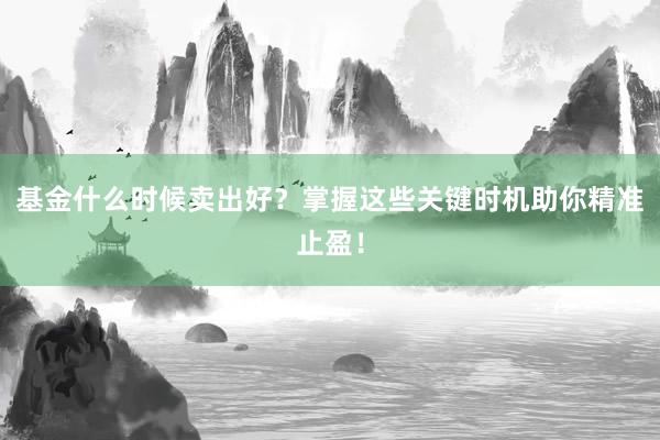 基金什么时候卖出好？掌握这些关键时机助你精准止盈！