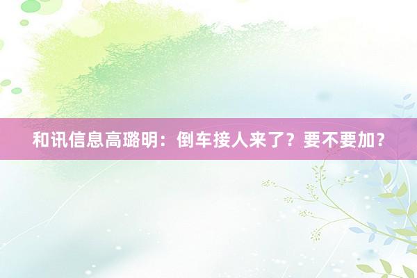 和讯信息高璐明：倒车接人来了？要不要加？