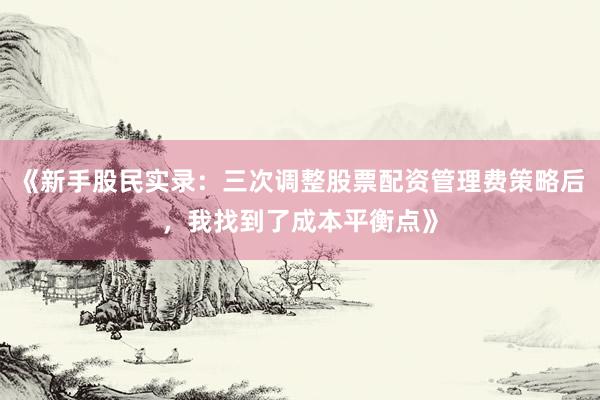 《新手股民实录：三次调整股票配资管理费策略后，我找到了成本平衡点》