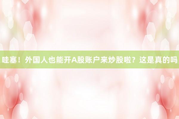 哇塞！外国人也能开A股账户来炒股啦？这是真的吗