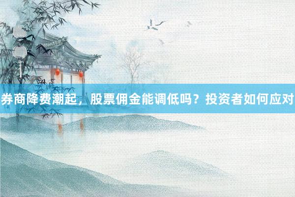 券商降费潮起，股票佣金能调低吗？投资者如何应对