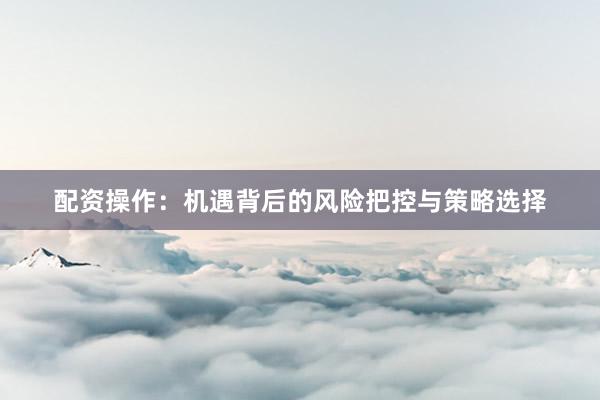 配资操作：机遇背后的风险把控与策略选择