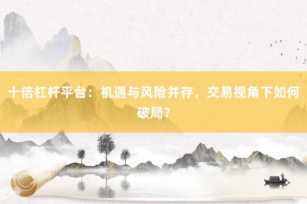 十倍杠杆平台：机遇与风险并存，交易视角下如何破局？
