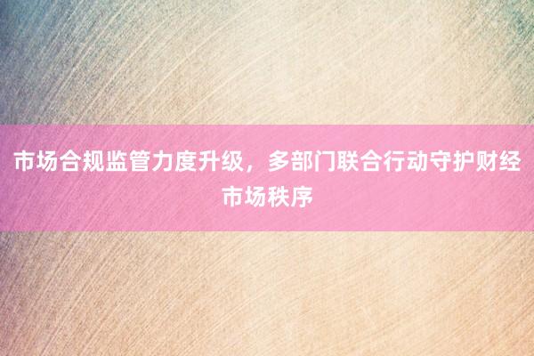 市场合规监管力度升级，多部门联合行动守护财经市场秩序